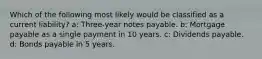 Which of the following most likely would be classified as a current liability? a: Three-year notes payable. b: Mortgage payable as a single payment in 10 years. c: Dividends payable. d: Bonds payable in 5 years.