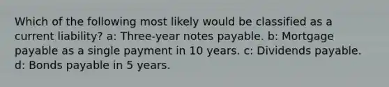 Which of the following most likely would be classified as a current liability? a: Three-year notes payable. b: Mortgage payable as a single payment in 10 years. c: Dividends payable. d: Bonds payable in 5 years.