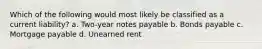 Which of the following would most likely be classified as a current liability? a. Two-year notes payable b. Bonds payable c. Mortgage payable d. Unearned rent