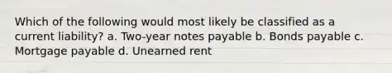 Which of the following would most likely be classified as a current liability? a. Two-year notes payable b. Bonds payable c. Mortgage payable d. Unearned rent