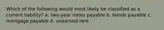 Which of the following would most likely be classified as a current liability? a. two-year notes payable b. bonds payable c. mortgage payable d. unearned rent