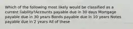 Which of the following most likely would be classified as a current liability?Accounts payable due in 30 days Mortgage payable due in 30 years Bonds payable due in 10 years Notes payable due in 2 years All of these