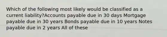 Which of the following most likely would be classified as a current liability?Accounts payable due in 30 days Mortgage payable due in 30 years Bonds payable due in 10 years Notes payable due in 2 years All of these