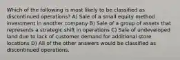 Which of the following is most likely to be classified as discontinued operations? A) Sale of a small equity method investment in another company B) Sale of a group of assets that represents a strategic shift in operations C) Sale of undeveloped land due to lack of customer demand for additional store locations D) All of the other answers would be classified as discontinued operations.