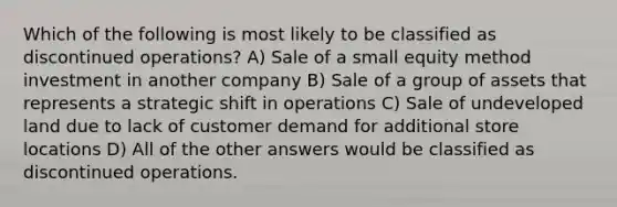 Which of the following is most likely to be classified as discontinued operations? A) Sale of a small equity method investment in another company B) Sale of a group of assets that represents a strategic shift in operations C) Sale of undeveloped land due to lack of customer demand for additional store locations D) All of the other answers would be classified as discontinued operations.