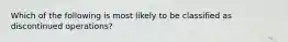 Which of the following is most likely to be classified as discontinued operations?