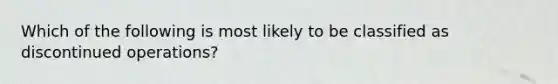 Which of the following is most likely to be classified as discontinued operations?