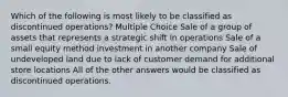 Which of the following is most likely to be classified as discontinued operations? Multiple Choice Sale of a group of assets that represents a strategic shift in operations Sale of a small equity method investment in another company Sale of undeveloped land due to lack of customer demand for additional store locations All of the other answers would be classified as discontinued operations.