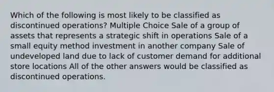 Which of the following is most likely to be classified as discontinued operations? Multiple Choice Sale of a group of assets that represents a strategic shift in operations Sale of a small equity method investment in another company Sale of undeveloped land due to lack of customer demand for additional store locations All of the other answers would be classified as discontinued operations.