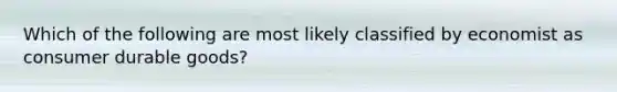 Which of the following are most likely classified by economist as consumer durable goods?