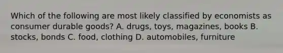 Which of the following are most likely classified by economists as consumer durable goods? A. drugs, toys, magazines, books B. stocks, bonds C. food, clothing D. automobiles, furniture