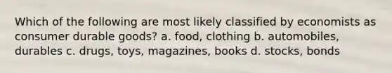 Which of the following are most likely classified by economists as consumer durable goods? a. food, clothing b. automobiles, durables c. drugs, toys, magazines, books d. stocks, bonds