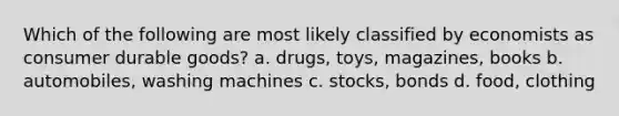 Which of the following are most likely classified by economists as consumer durable goods? a. drugs, toys, magazines, books b. automobiles, washing machines c. stocks, bonds d. food, clothing