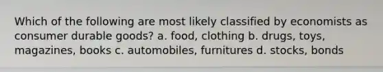 Which of the following are most likely classified by economists as consumer durable goods? a. food, clothing b. drugs, toys, magazines, books c. automobiles, furnitures d. stocks, bonds