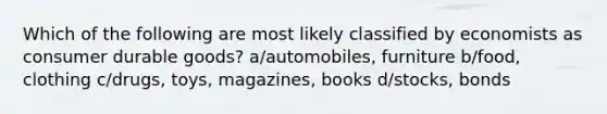 Which of the following are most likely classified by economists as consumer durable goods? a/automobiles, furniture b/food, clothing c/drugs, toys, magazines, books d/stocks, bonds