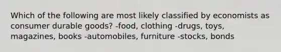 Which of the following are most likely classified by economists as consumer durable goods? -food, clothing -drugs, toys, magazines, books -automobiles, furniture -stocks, bonds