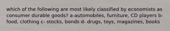 which of the following are most likely classified by economists as consumer durable goods? a-automobiles, furniture, CD players b- food, clothing c- stocks, bonds d- drugs, toys, magazines, books