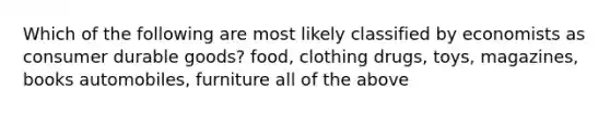 Which of the following are most likely classified by economists as consumer durable goods? food, clothing drugs, toys, magazines, books automobiles, furniture all of the above