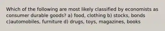 Which of the following are most likely classified by economists as consumer durable goods? a) food, clothing b) stocks, bonds c)automobiles, furniture d) drugs, toys, magazines, books