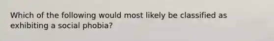 Which of the following would most likely be classified as exhibiting a social phobia?