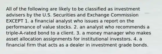 All of the following are likely to be classified as investment advisers by the U.S. Securities and Exchange Commission EXCEPT 1. a financial analyst who issues a report on the performance of value stocks. 2. an analyst who recommends a triple-A-rated bond to a client. 3. a money manager who makes asset allocation assignments for institutional investors. 4. a financial firm that acts as a dealer in investment grade bonds.