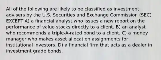 All of the following are likely to be classified as investment advisers by the U.S. Securities and Exchange Commission (SEC) EXCEPT A) a financial analyst who issues a new report on the performance of value stocks directly to a client. B) an analyst who recommends a triple-A-rated bond to a client. C) a money manager who makes asset allocation assignments for institutional investors. D) a financial firm that acts as a dealer in investment grade bonds.