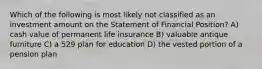 Which of the following is most likely not classified as an investment amount on the Statement of Financial Position? A) cash value of permanent life insurance B) valuable antique furniture C) a 529 plan for education D) the vested portion of a pension plan