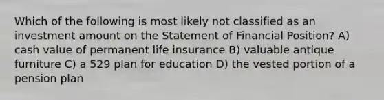 Which of the following is most likely not classified as an investment amount on the Statement of Financial Position? A) cash value of permanent life insurance B) valuable antique furniture C) a 529 plan for education D) the vested portion of a pension plan