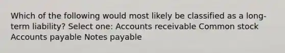 Which of the following would most likely be classified as a long-term liability? Select one: Accounts receivable Common stock Accounts payable Notes payable