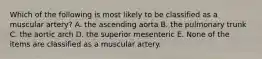 Which of the following is most likely to be classified as a muscular artery? A. the ascending aorta B. the pulmonary trunk C. the aortic arch D. the superior mesenteric E. None of the items are classified as a muscular artery.