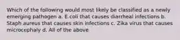 Which of the following would most likely be classified as a newly emerging pathogen a. E.coli that causes diarrheal infections b. Staph aureus that causes skin infections c. Zika virus that causes microcephaly d. All of the above