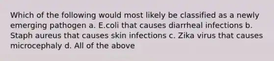 Which of the following would most likely be classified as a newly emerging pathogen a. E.coli that causes diarrheal infections b. Staph aureus that causes skin infections c. Zika virus that causes microcephaly d. All of the above