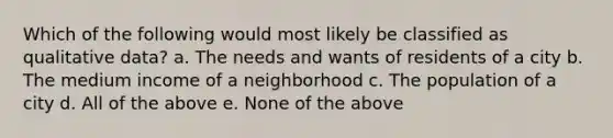 Which of the following would most likely be classified as qualitative data? a. The needs and wants of residents of a city b. The medium income of a neighborhood c. The population of a city d. All of the above e. None of the above