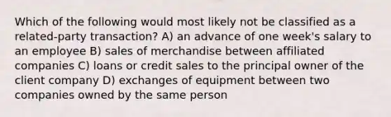 Which of the following would most likely not be classified as a related-party transaction? A) an advance of one week's salary to an employee B) sales of merchandise between affiliated companies C) loans or credit sales to the principal owner of the client company D) exchanges of equipment between two companies owned by the same person