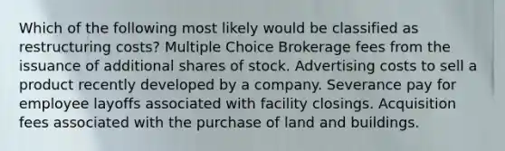 Which of the following most likely would be classified as restructuring costs? Multiple Choice Brokerage fees from the issuance of additional shares of stock. Advertising costs to sell a product recently developed by a company. Severance pay for employee layoffs associated with facility closings. Acquisition fees associated with the purchase of land and buildings.