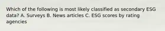 Which of the following is most likely classified as secondary ESG data? A. Surveys B. News articles C. ESG scores by rating agencies