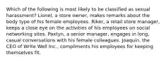 Which of the following is most likely to be classified as sexual harassment? Lionel, a store owner, makes remarks about the body type of his female employees. Riker, a retail store manager, keeps a close eye on the activities of his employees on social networking sites. Paxtyn, a senior manager, engages in long, casual conversations with his female colleagues. Joaquín, the CEO of Write Well Inc., compliments his employees for keeping themselves fit.