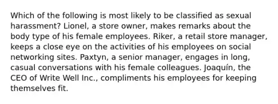 Which of the following is most likely to be classified as sexual harassment? Lionel, a store owner, makes remarks about the body type of his female employees. Riker, a retail store manager, keeps a close eye on the activities of his employees on social networking sites. Paxtyn, a senior manager, engages in long, casual conversations with his female colleagues. Joaquín, the CEO of Write Well Inc., compliments his employees for keeping themselves fit.