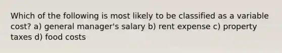 Which of the following is most likely to be classified as a variable cost? a) general manager's salary b) rent expense c) property taxes d) food costs