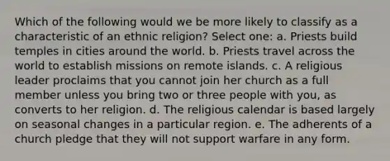 Which of the following would we be more likely to classify as a characteristic of an ethnic religion? Select one: a. Priests build temples in cities around the world. b. Priests travel across the world to establish missions on remote islands. c. A religious leader proclaims that you cannot join her church as a full member unless you bring two or three people with you, as converts to her religion. d. The religious calendar is based largely on seasonal changes in a particular region. e. The adherents of a church pledge that they will not support warfare in any form.