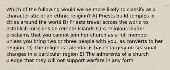 Which of the following would we be more likely to classify as a characteristic of an ethnic religion? A) Priests build temples in cities around the world B) Priests travel across the world to establish missions on remote islands C) A religious leader proclaims that you cannot join her church as a full member unless you bring two or three people with you, as converts to her religion. D) The religious calendar is based largely on seasonal changes in a particular region E) The adherents of a church pledge that they will not support warfare in any form