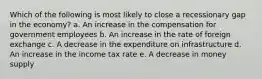 Which of the following is most likely to close a recessionary gap in the economy?​ a. ​An increase in the compensation for government employees b. ​An increase in the rate of foreign exchange c. ​A decrease in the expenditure on infrastructure d. ​An increase in the income tax rate e. ​A decrease in money supply