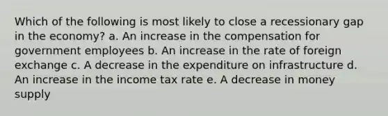 Which of the following is most likely to close a recessionary gap in the economy?​ a. ​An increase in the compensation for government employees b. ​An increase in the rate of foreign exchange c. ​A decrease in the expenditure on infrastructure d. ​An increase in the income tax rate e. ​A decrease in money supply