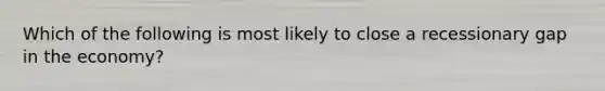 ​Which of the following is most likely to close a recessionary gap in the economy?