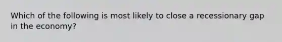 Which of the following is most likely to close a recessionary gap in the economy?