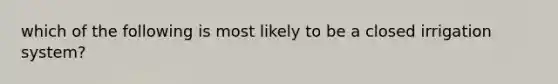 which of the following is most likely to be a closed irrigation system?