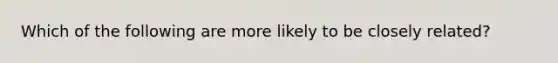 Which of the following are more likely to be closely related?