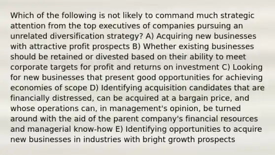 Which of the following is not likely to command much strategic attention from the top executives of companies pursuing an unrelated diversification strategy? A) Acquiring new businesses with attractive profit prospects B) Whether existing businesses should be retained or divested based on their ability to meet corporate targets for profit and returns on investment C) Looking for new businesses that present good opportunities for achieving economies of scope D) Identifying acquisition candidates that are financially distressed, can be acquired at a bargain price, and whose operations can, in management's opinion, be turned around with the aid of the parent company's financial resources and managerial know-how E) Identifying opportunities to acquire new businesses in industries with bright growth prospects