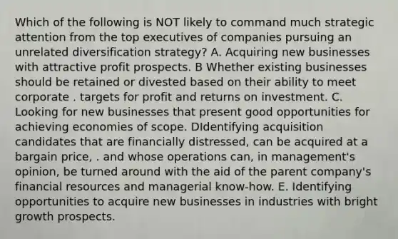 Which of the following is NOT likely to command much strategic attention from the top executives of companies pursuing an unrelated diversification strategy? A. Acquiring new businesses with attractive profit prospects. B Whether existing businesses should be retained or divested based on their ability to meet corporate . targets for profit and returns on investment. C. Looking for new businesses that present good opportunities for achieving economies of scope. DIdentifying acquisition candidates that are financially distressed, can be acquired at a bargain price, . and whose operations can, in management's opinion, be turned around with the aid of the parent company's financial resources and managerial know-how. E. Identifying opportunities to acquire new businesses in industries with bright growth prospects.