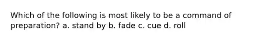 Which of the following is most likely to be a command of preparation? a. stand by b. fade c. cue d. roll